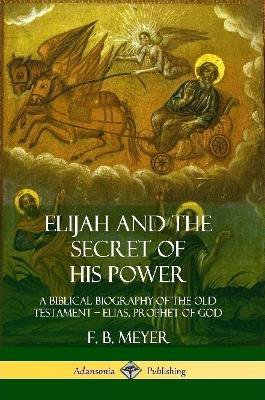 Elijah and the Secret of His Power: A Biblical Biography of the Old Testament – Elias, Prophet of God
