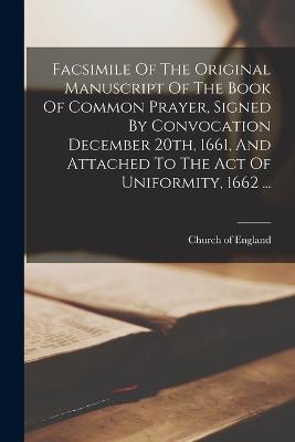Facsimile Of The Original Manuscript Of The Book Of Common Prayer, Signed By Convocation December 20th, 1661, And Attached To The Act Of Uniformity, 1662 ...