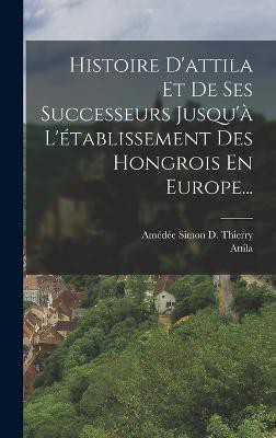 Histoire D'attila Et De Ses Successeurs Jusqu'à L'établissement Des Hongrois En Europe...