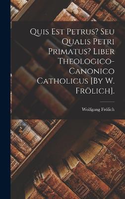 Quis Est Petrus? Seu Qualis Petri Primatus? Liber Theologico-Canonico Catholicus [By W. Frölich].