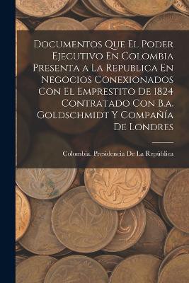 Documentos Que El Poder Ejecutivo En Colombia Presenta a La Republica En Negocios Conexionados Con El Emprestito De 1824 Contratado Con B.a. Goldschmidt Y Compañía De Londres