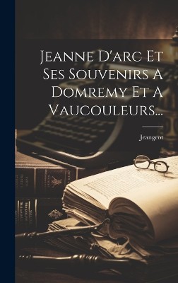 Jeanne D'arc Et Ses Souvenirs A Domremy Et A Vaucouleurs...