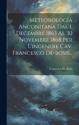 Meteorologia Anconitana Dal 1. Decembre 1863 Al 30 Novembre 1868 Per L'ingenere Cav. Francesco De-bosis...