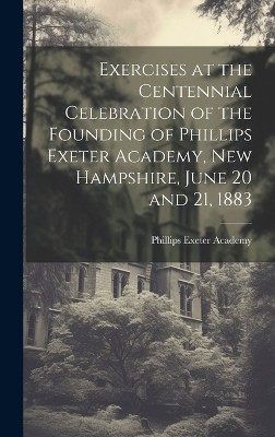 Exercises at the Centennial Celebration of the Founding of Phillips Exeter Academy, New Hampshire, June 20 and 21, 1883