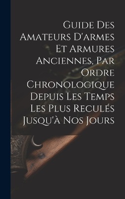 Guide Des Amateurs D'armes Et Armures Anciennes, Par Ordre Chronologique Depuis Les Temps Les Plus Reculés Jusqu'à Nos Jours