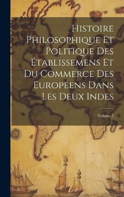 Histoire Philosophique Et Politique Des Établissemens Et Du Commerce Des Européens Dans Les Deux Indes; Volume 5