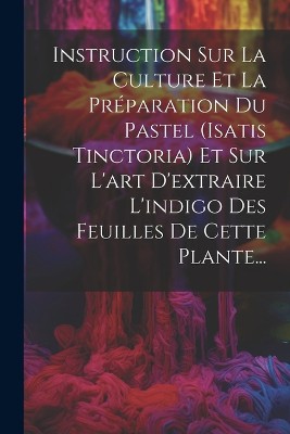 Instruction Sur La Culture Et La Pr�paration Du Pastel (isatis Tinctoria) Et Sur L'art D'extraire L'indigo Des Feuilles De Cette Plante...