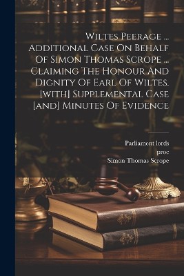 Wiltes Peerage ... Additional Case On Behalf Of Simon Thomas Scrope ... Claiming The Honour And Dignity Of Earl Of Wiltes. [with] Supplemental Case [and] Minutes Of Evidence