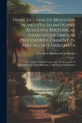Francisci Sanctii Brocensis in inclyta Salmaticensi Academia rhetoricae Graecaeque linguae professoris Comment. in And. Alciati emblemata