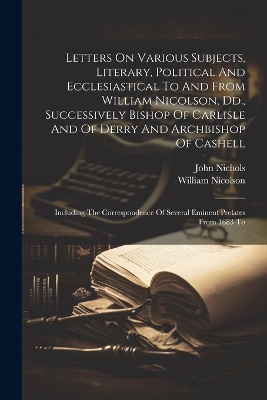 Letters On Various Subjects, Literary, Political And Ecclesiastical To And From William Nicolson, Dd., Successively Bishop Of Carlisle And Of Derry And Archbishop Of Cashell