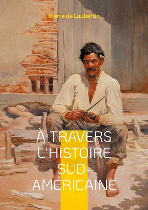 A Travers L'histoire Sud-americaine : Explorez Les Racines Historiques Et Culturelles De L'amerique Du Sud A Travers Le Regard Eclaire Du Renovateur Des Jeux Olympiques 