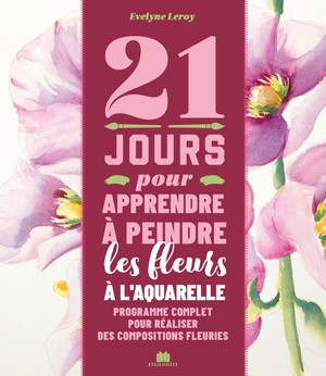 21 Jours Pour Apprendre A Peindre Les Fleurs A L'aquarelle : Programme Complet Pour Realiser Des Compositions Fleuries 