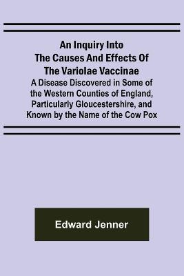 An Inquiry into the Causes and Effects of the Variolae Vaccinae; A Disease Discovered in Some of the Western Counties of England, Particularly Gloucestershire, and Known by the Name of the Cow Pox