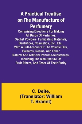 A Practical Treatise on the Manufacture of Perfumery; Comprising directions for making all kinds of perfumes, sachet powders, fumigating materials, dentrifices, cosmetics, etc., etc., with a full account of the volatile oils, balsams, resins, and other natur