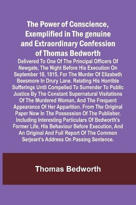 The Power of Conscience, exemplified in the genuine and extraordinary confession of Thomas Bedworth; Delivered to one of the principal officers of Newgate, the night before his execution on September 18, 1815, for the murder of Elizabeth Beesmore in Drury lane