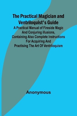 The Practical Magician and Ventriloquist's Guide; A practical manual of fireside magic and conjuring illusions, containing also complete instructions for acquiring and practising the art of ventriloquism.