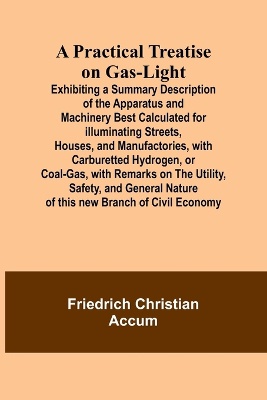 A Practical Treatise on Gas-light; Exhibiting a Summary Description of the Apparatus and Machinery Best Calculated for Illuminating Streets, Houses, and Manufactories, with Carburetted Hydrogen, or Coal-Gas, with Remarks on the Utility, Safety, and General N