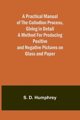 A Practical Manual of the Collodion Process, Giving in Detail a Method For Producing Positive and Negative Pictures on Glass and Paper.