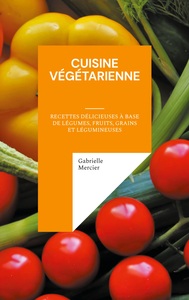 Cuisine Vegetarienne : Recettes Delicieuses A Base De Legumes, Fruits, Grains Et Legumineuses 