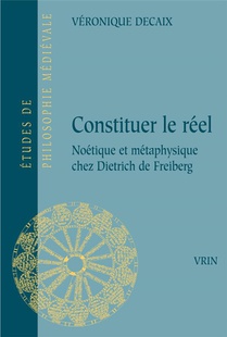 Constituer Le Reel : Noetique Et Metaphysique Chez Dietrich De Freiberg 