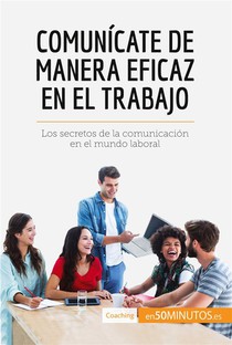 Comunicate De Manera Eficaz En El Trabajo : Los Secretos De La Comunicacion En El Mundo Laboral 