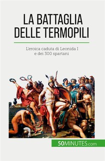 La Battaglia Delle Termopili : L'eroica Caduta Di Leonida I E Dei 300 Spartani 