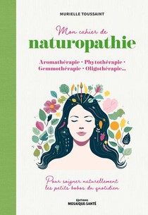 Mon Cahier De Naturopathie : Aromatherapie, Phytotherapie, Gemmotherapie, Oligotherapie ; Pour Soigner Naturellement Les Petits Bobos Du Quotidien 