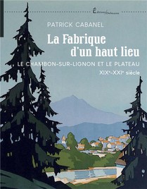 La Fabrique D'un Haut Lieu : Le Chambon-sur-lignon Et Le Plateau Xix-xxie Siecle 