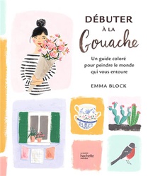 Debuter A La Gouache : Un Guide Colore Pour Peindre Le Monde Qui Vous Entoure 