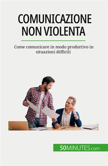 Comunicazione Non Violenta : Come Comunicare In Modo Produttivo In Situazioni Difficili 