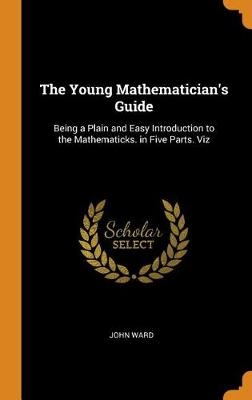 The Young Mathematician's Guide: Being a Plain and Easy Introduction to the Mathematicks. in Five Parts. Viz