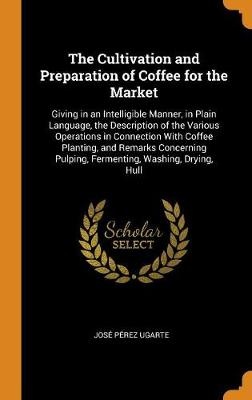 The Cultivation and Preparation of Coffee for the Market: Giving in an Intelligible Manner, in Plain Language, the Description of the Various Operatio