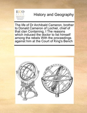 The life of Dr Archibald Cameron, brother to Donald Cameron of Lochiel, chief of that clan Containing, I The reasons which induced the doctor to list himself among the rebels With the proceedings against him at the Court of King's Bench
