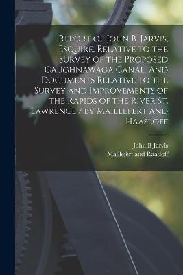 Report of John B. Jarvis, Esquire, Relative to the Survey of the Proposed Caughnawaga Canal. And Documents Relative to the Survey and Improvements of the Rapids of the River St. Lawrence / by Maillefert and Haasloff [microform]