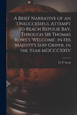 A Brief Narrative Of An Unsuccessful Attempt To Reach Repulse Bay, Through Sir Thomas Rowe's 'welcome', In His Majesty's Ship Griper, In The Year Mdcccxxiv [microform]