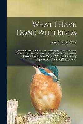 What I Have Done With Birds; Character Studies of Native American Birds Which, Through Friendly Advances, I Induced to Pose for me, or Succeeded in Photographing by Good Fortune, With the Story of my Experiences in Obtaining Their Pictures
