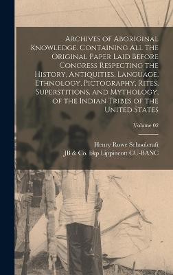 Archives of Aboriginal Knowledge. Containing all the Original Paper Laid Before Congress Respecting the History, Antiquities, Language, Ethnology, Pictography, Rites, Superstitions, and Mythology, of the Indian Tribes of the United States; Volume 02