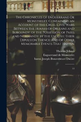 The Chronicles of Enguerrand de Monstrelet; Containing an Account of the Cruel Civil Wars Between the Houses of Orleans and Burgundy; of the Possession of Paris and Normandy by the English; Their Expulsion Thence; and of Other Memorable Events That Happen