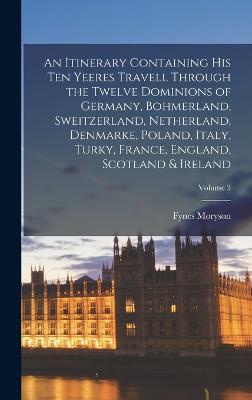 An Itinerary Containing His Ten Yeeres Travell Through the Twelve Dominions of Germany, Bohmerland, Sweitzerland, Netherland, Denmarke, Poland, Italy, Turky, France, England, Scotland & Ireland; Volume 3