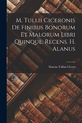 M. Tullii Ciceronis De Finibus Bonorum Et Malorum Libri Quinque, Recens. H. Alanus