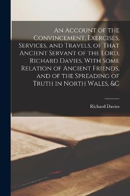 An Account of the Convincement, Exercises, Services, and Travels, of That Ancient Servant of the Lord, Richard Davies. With Some Relation of Ancient Friends, and of the Spreading of Truth in North Wales, &c