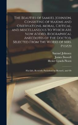 The Beauties of Samuel Johnson, Consisting of Maxims and Observations, Moral, Critical, and Miscellaneous to Which are now Added, Biographical Anecdotes of the Doctor, Selected From the Works of Mrs. Piozzi; his Life, Recently Published by Boswell, and Ot