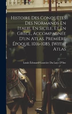 Histoire Des Conquêtes Des Normands En Italie, En Sicile, Et En Grèce, Accompagnée D'un Atlas. Première Époque, 1016-1085. [With] Atlas