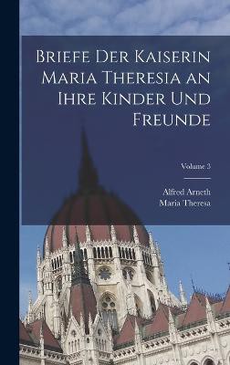 Briefe Der Kaiserin Maria Theresia an Ihre Kinder Und Freunde; Volume 3