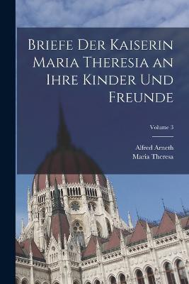 Briefe Der Kaiserin Maria Theresia an Ihre Kinder Und Freunde; Volume 3