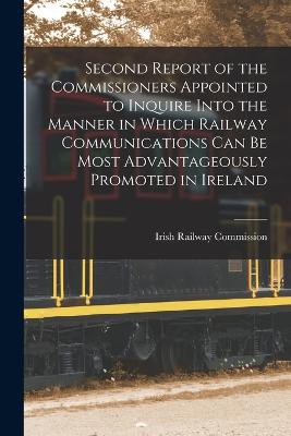 Second Report of the Commissioners Appointed to Inquire Into the Manner in Which Railway Communications Can Be Most Advantageously Promoted in Ireland