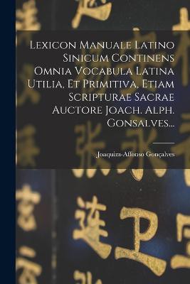 Lexicon Manuale Latino Sinicum Continens Omnia Vocabula Latina Utilia, Et Primitiva, Etiam Scripturae Sacrae Auctore Joach. Alph. Gonsalves...