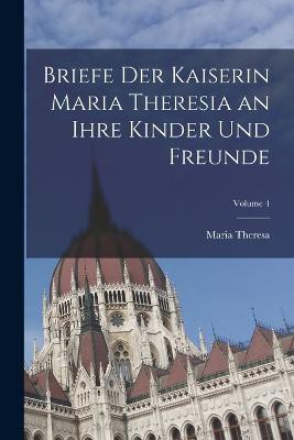 Briefe Der Kaiserin Maria Theresia an Ihre Kinder Und Freunde; Volume 4