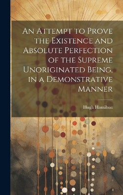 An Attempt to Prove the Existence and Absolute Perfection of the Supreme Unoriginated Being, in a Demonstrative Manner