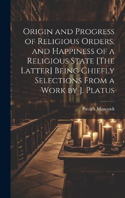 Origin and Progress of Religious Orders, and Happiness of a Religious State [The Latter] Being Chiefly Selections From a Work by J. Platus